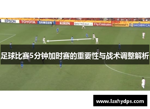 足球比赛5分钟加时赛的重要性与战术调整解析