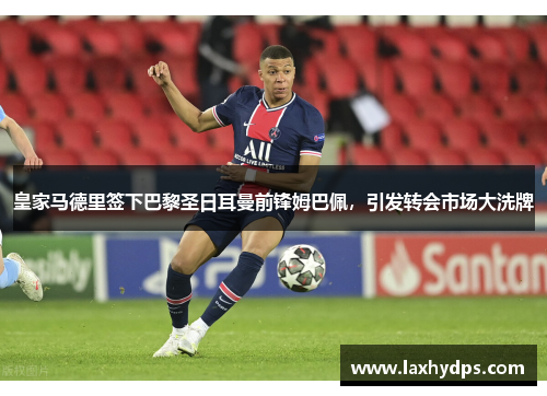 皇家马德里签下巴黎圣日耳曼前锋姆巴佩，引发转会市场大洗牌