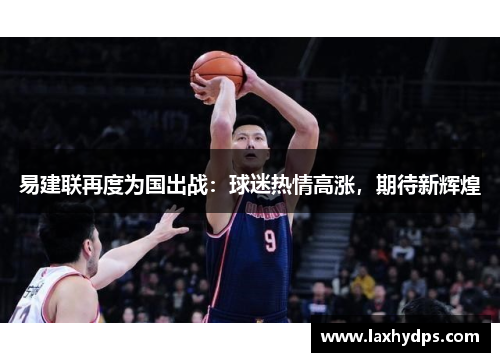 易建联再度为国出战：球迷热情高涨，期待新辉煌
