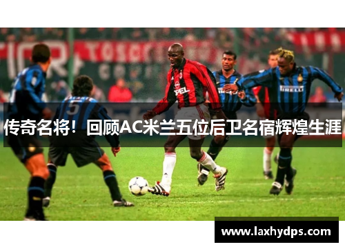 传奇名将！回顾AC米兰五位后卫名宿辉煌生涯
