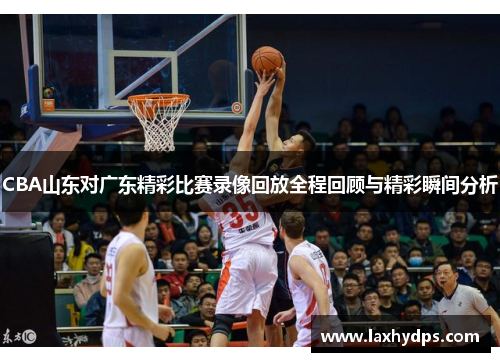 CBA山东对广东精彩比赛录像回放全程回顾与精彩瞬间分析