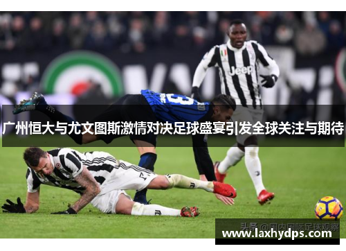 广州恒大与尤文图斯激情对决足球盛宴引发全球关注与期待