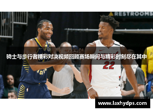 骑士与步行者精彩对决视频回顾赛场瞬间与精彩时刻尽在其中