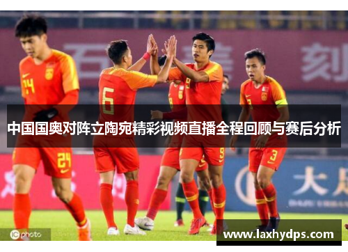 中国国奥对阵立陶宛精彩视频直播全程回顾与赛后分析