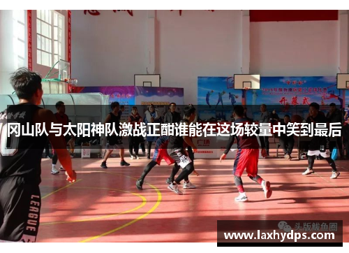 冈山队与太阳神队激战正酣谁能在这场较量中笑到最后